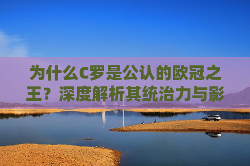 为什么C罗是公认的欧冠之王?深度解析其统治力与影响力内容,-c罗为什么被称为欧冠之王 为什么C罗是公认的欧冠之王?深度解析其统治力与影响力内容,-c罗为什么被称为欧冠之王