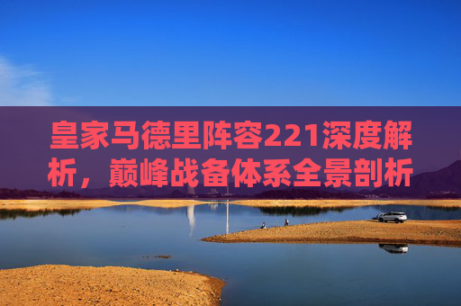 皇家马德里阵容221深度解析,巅峰战备体系全景剖析-皇家马德里阵容2026年赛季 皇家马德里阵容221深度解析,巅峰战备体系全景剖析-皇家马德里阵容2026年赛季