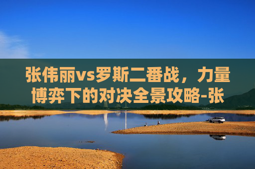 张伟丽vs罗斯二番战,力量博弈下的对决全景攻略-张伟丽vs罗斯二番战时间 张伟丽vs罗斯二番战,力量博弈下的对决全景攻略-张伟丽vs罗斯二番战时间