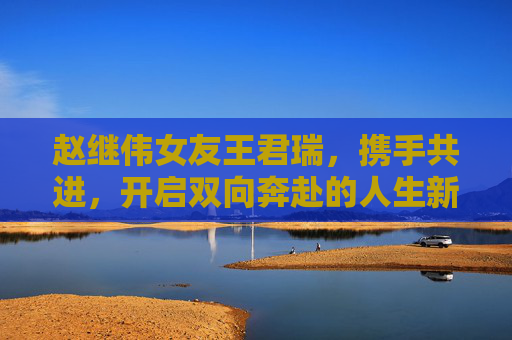 赵继伟女友王君瑞,携手共进,开启双向奔赴的人生新篇章-赵继伟老婆什哪里人 赵继伟女友王君瑞,携手共进,开启双向奔赴的人生新篇章-赵继伟老婆什哪里人