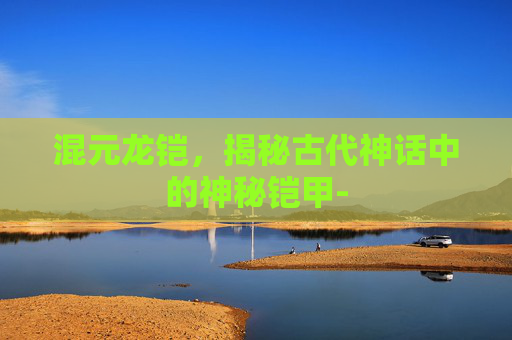 混元龙铠,揭秘古代神话中的神秘铠甲- 混元龙铠,揭秘古代神话中的神秘铠甲-