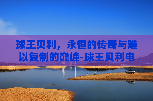 球王贝利,永恒的传奇与难以复制的巅峰-球王贝利电影 球王贝利,永恒的传奇与难以复制的巅峰-球王贝利电影