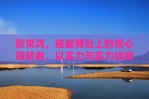 张常鸿,璀璨舞台上的核心领航者,以实力与实力诠释非凡价值-张常鸿亚运会 张常鸿,璀璨舞台上的核心领航者,以实力与实力诠释非凡价值-张常鸿亚运会