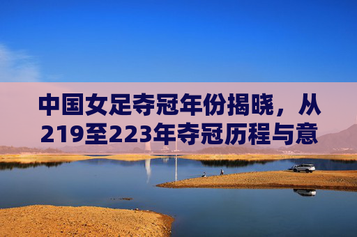 中国女足夺冠年份揭晓,从219至223年夺冠历程与意义解析-中国女足夺冠是哪一年的 中国女足夺冠年份揭晓,从219至223年夺冠历程与意义解析-中国女足夺冠是哪一年的