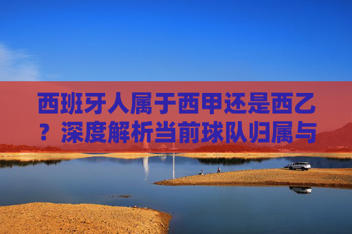 西班牙人属于西甲还是西乙?深度解析当前球队归属与联赛排名真相-西班牙人是西甲第一梯队嘛 西班牙人属于西甲还是西乙?深度解析当前球队归属与联赛排名真相-西班牙人是西甲第一梯队嘛