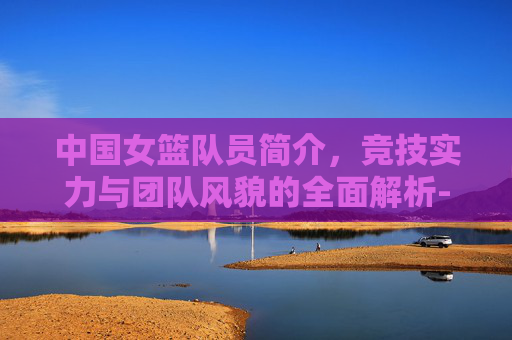 中国女篮队员简介,竞技实力与团队风貌的全面解析-中国女篮队员简介 李月汝 中国女篮队员简介,竞技实力与团队风貌的全面解析-中国女篮队员简介 李月汝