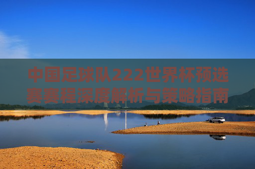 中国足球队222世界杯预选赛赛程深度解析与策略指南-中国足球队2022世界杯预选赛赛程表 中国足球队222世界杯预选赛赛程深度解析与策略指南-中国足球队2022世界杯预选赛赛程表