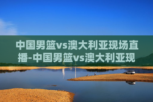 中国男篮vs澳大利亚现场直播-中国男篮vs澳大利亚现场直播在线观看 中国男篮vs澳大利亚现场直播-中国男篮vs澳大利亚现场直播在线观看