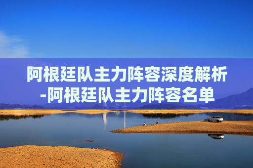 阿根廷队主力阵容深度解析-阿根廷队主力阵容名单 阿根廷队主力阵容深度解析-阿根廷队主力阵容名单