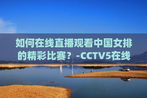如何在线直播观看中国女排的精彩比赛?-CCTV5在线直播(免费) 如何在线直播观看中国女排的精彩比赛?-CCTV5在线直播(免费)