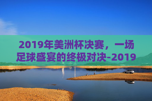 2019年美洲杯决赛,一场足球盛宴的终极对决-2019美洲杯决赛首发 2019年美洲杯决赛,一场足球盛宴的终极对决-2019美洲杯决赛首发