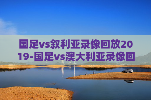国足vs叙利亚录像回放2019-国足vs澳大利亚录像回放 国足vs叙利亚录像回放2019-国足vs澳大利亚录像回放