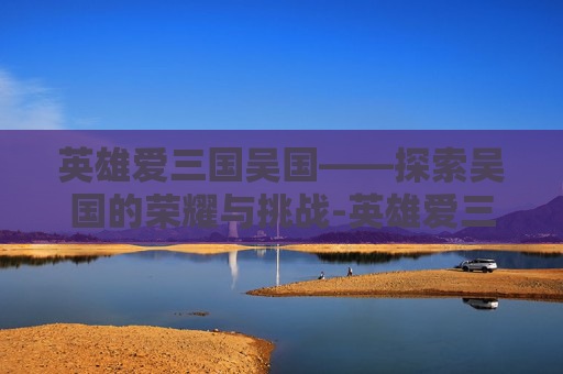 英雄爱三国吴国——探索吴国的荣耀与挑战-英雄爱三国吴国是谁