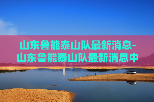 山东鲁能泰山队最新消息-山东鲁能泰山队最新消息中超联赛 山东鲁能泰山队最新消息-山东鲁能泰山队最新消息中超联赛