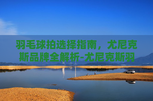 羽毛球拍选择指南,尤尼克斯品牌全解析-尤尼克斯羽毛球拍推荐女生 羽毛球拍选择指南,尤尼克斯品牌全解析-尤尼克斯羽毛球拍推荐女生