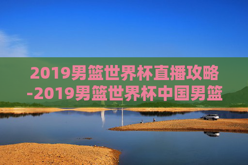2019男篮世界杯直播攻略-2019男篮世界杯中国男篮vs委内瑞拉直播 2019男篮世界杯直播攻略-2019男篮世界杯中国男篮vs委内瑞拉直播