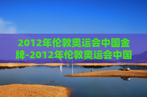 2012年伦敦奥运会中国金牌-2012年伦敦奥运会中国金牌有多少枚 2012年伦敦奥运会中国金牌-2012年伦敦奥运会中国金牌有多少枚