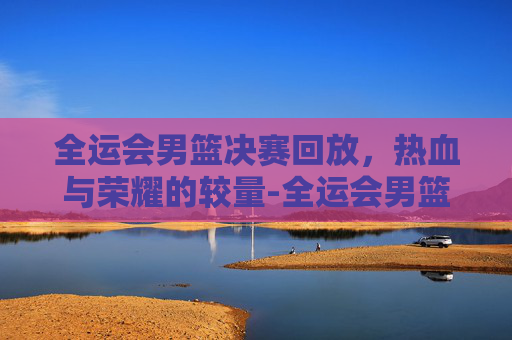 全运会男篮决赛回放,热血与荣耀的较量-全运会男篮决赛回放高清 全运会男篮决赛回放,热血与荣耀的较量-全运会男篮决赛回放高清