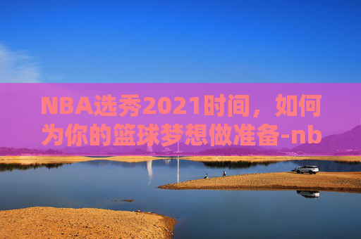 NBA选秀2021时间,如何为你的篮球梦想做准备-nba选秀热门2021 NBA选秀2021时间,如何为你的篮球梦想做准备-nba选秀热门2021