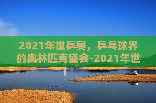 2021年世乒赛,乒乓球界的奥林匹克盛会-2021年世乒赛男单决赛 2021年世乒赛,乒乓球界的奥林匹克盛会-2021年世乒赛男单决赛