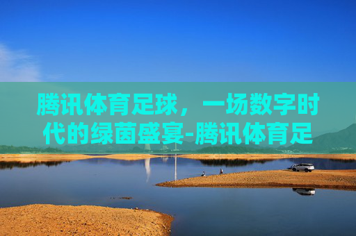 腾讯体育足球,一场数字时代的绿茵盛宴-腾讯体育足球版权 腾讯体育足球,一场数字时代的绿茵盛宴-腾讯体育足球版权