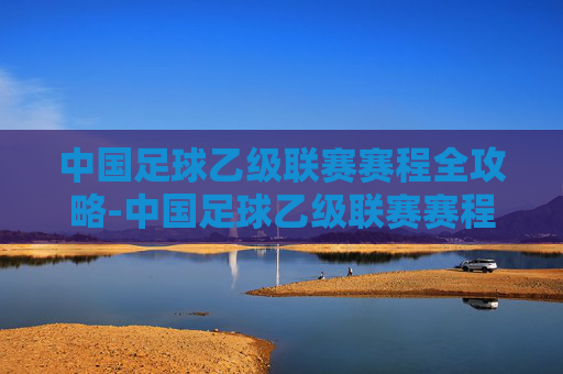 中国足球乙级联赛赛程全攻略-中国足球乙级联赛赛程积分榜 中国足球乙级联赛赛程全攻略-中国足球乙级联赛赛程积分榜