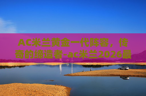 AC米兰黄金一代阵容,传奇的缔造者-ac米兰2026最新阵容 AC米兰黄金一代阵容,传奇的缔造者-ac米兰2026最新阵容