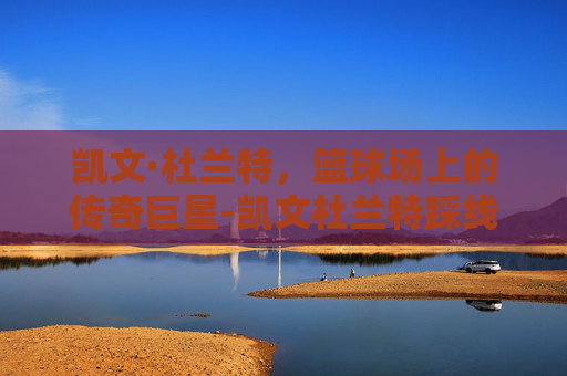 凯文·杜兰特,篮球场上的传奇巨星-凯文杜兰特踩线三分 凯文·杜兰特,篮球场上的传奇巨星-凯文杜兰特踩线三分