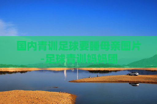 国内青训足球要睡母亲图片-足球青训妈妈团 国内青训足球要睡母亲图片-足球青训妈妈团