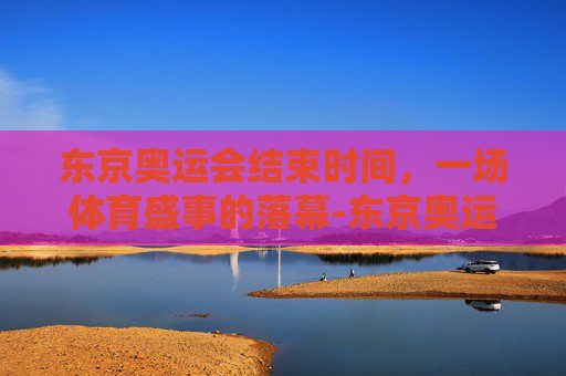 东京奥运会结束时间,一场体育盛事的落幕-东京奥运会结束时间是多少 东京奥运会结束时间,一场体育盛事的落幕-东京奥运会结束时间是多少