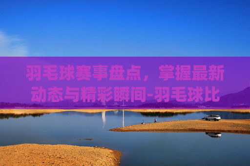 羽毛球赛事盘点,掌握最新动态与精彩瞬间-羽毛球比赛报名app 羽毛球赛事盘点,掌握最新动态与精彩瞬间-羽毛球比赛报名app