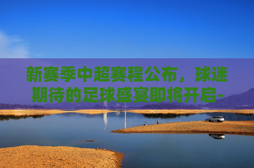 新赛季中超赛程公布,球迷期待的足球盛宴即将开启-新赛季中超赛程公布时间 新赛季中超赛程公布,球迷期待的足球盛宴即将开启-新赛季中超赛程公布时间