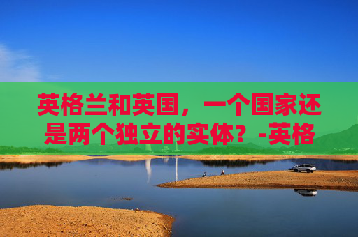 英格兰和英国,一个国家还是两个独立的实体?-英格兰和英国是一个国家吗世界杯 英格兰和英国,一个国家还是两个独立的实体?-英格兰和英国是一个国家吗世界杯