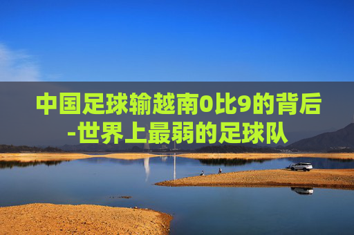 中国足球输越南0比9的背后-世界上最弱的足球队 中国足球输越南0比9的背后-世界上最弱的足球队