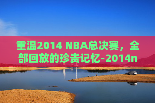 重温2014 NBA总决赛,全部回放的珍贵记忆-2014nba总决赛全部回放高清 重温2014 NBA总决赛,全部回放的珍贵记忆-2014nba总决赛全部回放高清