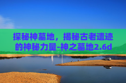 探秘神墓地,揭秘古老遗迹的神秘力量-神之墓地2.6d攻略 探秘神墓地,揭秘古老遗迹的神秘力量-神之墓地2.6d攻略