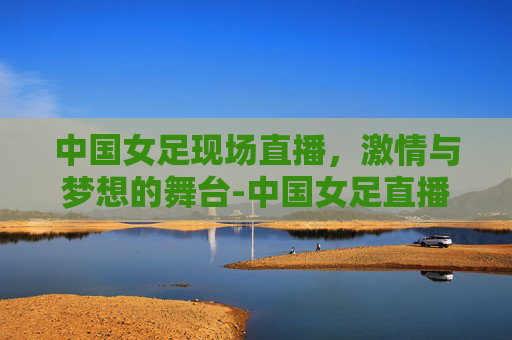 中国女足现场直播,激情与梦想的舞台-中国女足直播CCTV5 中国女足现场直播,激情与梦想的舞台-中国女足直播CCTV5