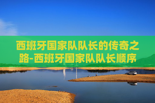西班牙国家队队长的传奇之路-西班牙国家队队长顺序 西班牙国家队队长的传奇之路-西班牙国家队队长顺序