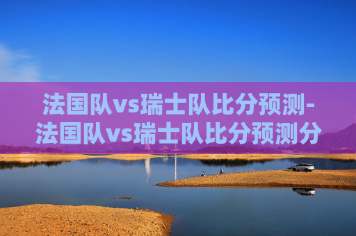 法国队vs瑞士队比分预测-法国队vs瑞士队比分预测分析 法国队vs瑞士队比分预测-法国队vs瑞士队比分预测分析