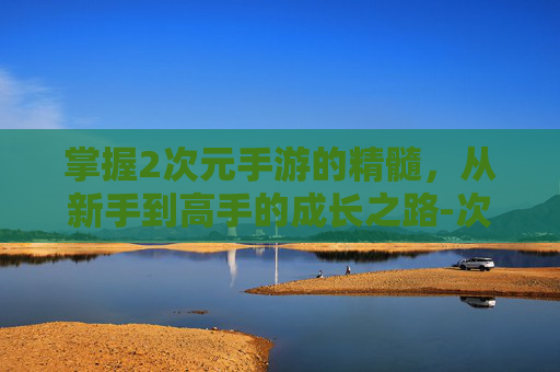 掌握2次元手游的精髓,从新手到高手的成长之路-次元手游推荐 掌握2次元手游的精髓,从新手到高手的成长之路-次元手游推荐