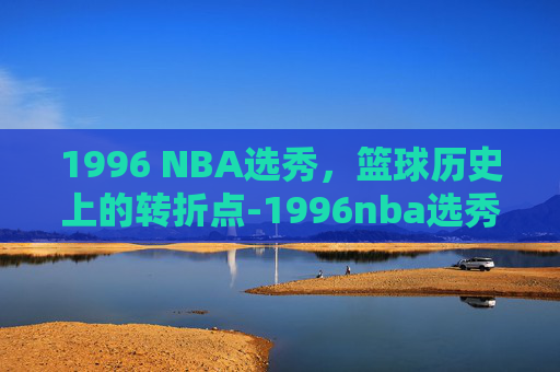 1996 NBA选秀,篮球历史上的转折点-1996nba选秀顺位名单 1996 NBA选秀,篮球历史上的转折点-1996nba选秀顺位名单