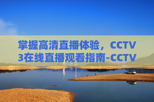 掌握高清直播体验,CCTV3在线直播观看指南-CCTV3在线直播观看高清 掌握高清直播体验,CCTV3在线直播观看指南-CCTV3在线直播观看高清