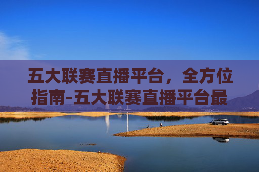 五大联赛直播平台,全方位指南-五大联赛直播平台最新消息 五大联赛直播平台,全方位指南-五大联赛直播平台最新消息