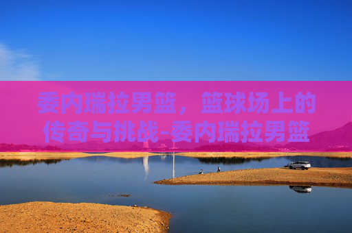 委内瑞拉男篮,篮球场上的传奇与挑战-委内瑞拉男篮阵容 委内瑞拉男篮,篮球场上的传奇与挑战-委内瑞拉男篮阵容