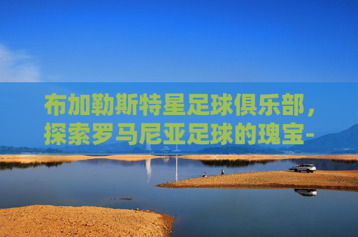 布加勒斯特星足球俱乐部,探索罗马尼亚足球的瑰宝-布加勒斯特星足球俱乐部阵容最新 布加勒斯特星足球俱乐部,探索罗马尼亚足球的瑰宝-布加勒斯特星足球俱乐部阵容最新