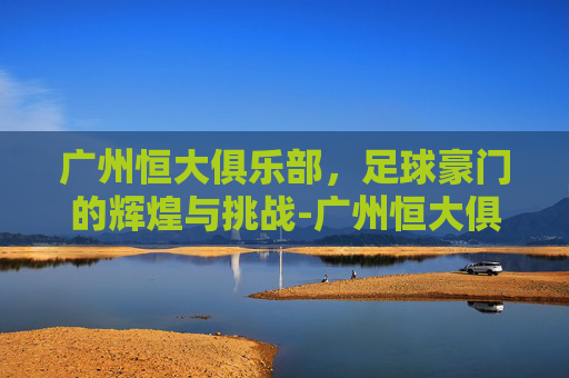 广州恒大俱乐部,足球豪门的辉煌与挑战-广州恒大俱乐部最高排名 广州恒大俱乐部,足球豪门的辉煌与挑战-广州恒大俱乐部最高排名
