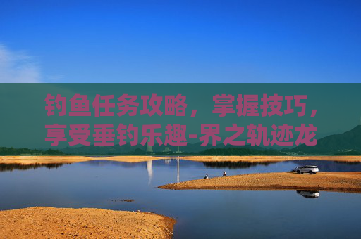 钓鱼任务攻略，掌握技巧，享受垂钓乐趣-界之轨迹龙来钓鱼任务