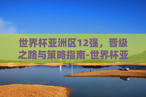 世界杯亚洲区12强,晋级之路与策略指南-世界杯亚洲区12强赛 世界杯亚洲区12强,晋级之路与策略指南-世界杯亚洲区12强赛
