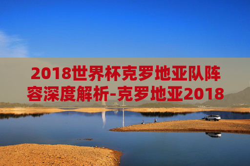 2018世界杯克罗地亚队阵容深度解析-克罗地亚2018世界杯球员 2018世界杯克罗地亚队阵容深度解析-克罗地亚2018世界杯球员