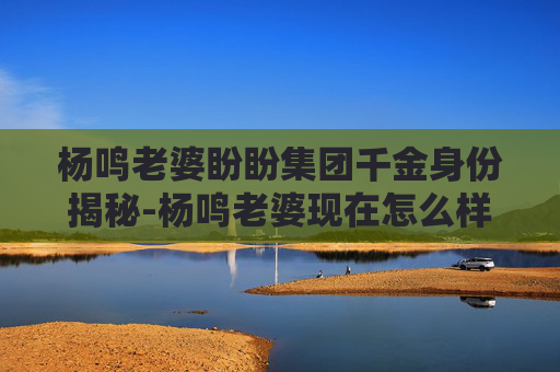 杨鸣老婆盼盼集团千金身份揭秘-杨鸣老婆现在怎么样了 杨鸣老婆盼盼集团千金身份揭秘-杨鸣老婆现在怎么样了